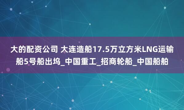 大的配资公司 大连造船17.5万立方米LNG运输船5号船出坞_中国重工_招商轮船_中国船舶