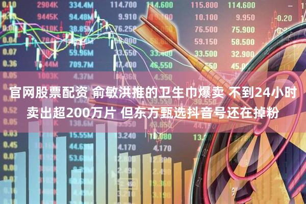 官网股票配资 俞敏洪推的卫生巾爆卖 不到24小时卖出超200万片 但东方甄选抖音号还在掉粉