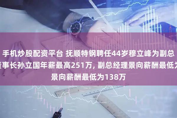 手机炒股配资平台 抚顺特钢聘任44岁穆立峰为副总经理, 董事长孙立国年薪最高251万, 副总经理景向薪酬最低为138万