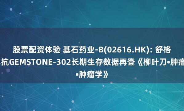 股票配资体验 基石药业-B(02616.HK): 舒格利单抗GEMSTONE-302长期生存数据再登《柳叶刀•肿瘤学》