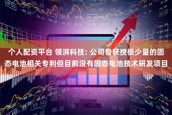 个人配资平台 领湃科技: 公司曾获授极少量的固态电池相关专利但目前没有固态电池技术研发项目