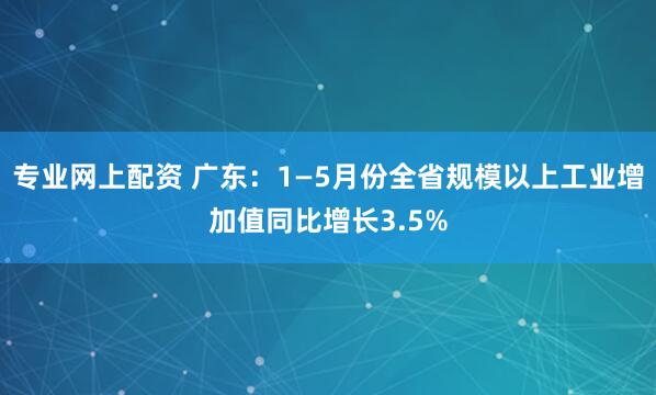 专业网上配资 广东：1—5月份全省规模以上工业增加值同比增长3.5%