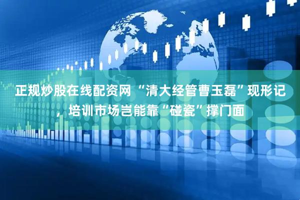 正规炒股在线配资网 “清大经管曹玉磊”现形记，培训市场岂能靠“碰瓷”撑门面