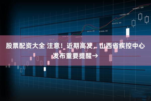 股票配资大全 注意！近期高发，山西省疾控中心发布重要提醒→