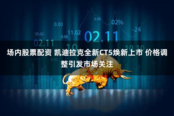 场内股票配资 凯迪拉克全新CT5焕新上市 价格调整引发市场关注