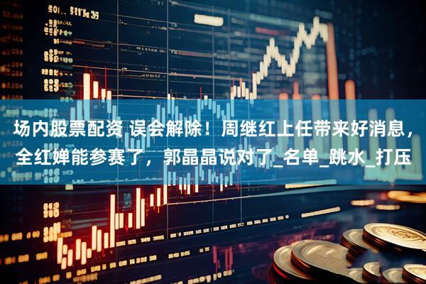 场内股票配资 误会解除！周继红上任带来好消息，全红婵能参赛了，郭晶晶说对了_名单_跳水_打压