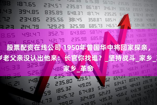 股票配资在线公司 1950年曾国华中将回家探亲，90岁老父亲没认出他来：长官你找谁？_坚持战斗_家乡_革命