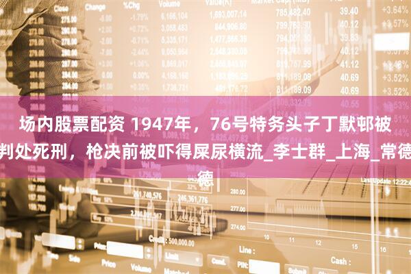 场内股票配资 1947年，76号特务头子丁默邨被判处死刑，枪决前被吓得屎尿横流_李士群_上海_常德