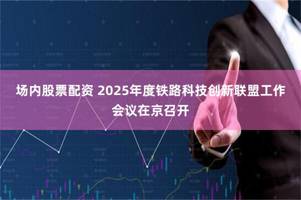 场内股票配资 2025年度铁路科技创新联盟工作会议在京召开