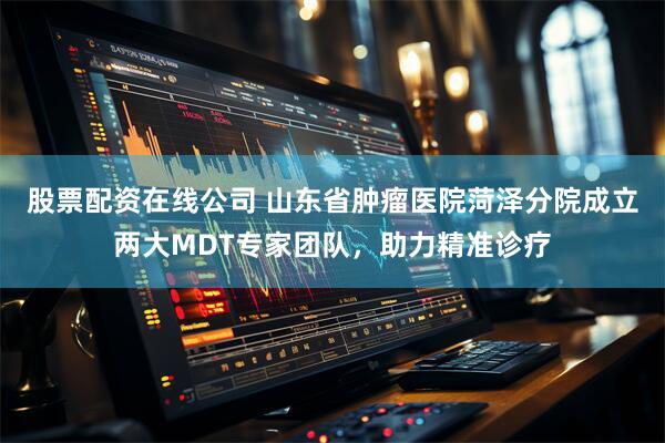股票配资在线公司 山东省肿瘤医院菏泽分院成立两大MDT专家团队，助力精准诊疗