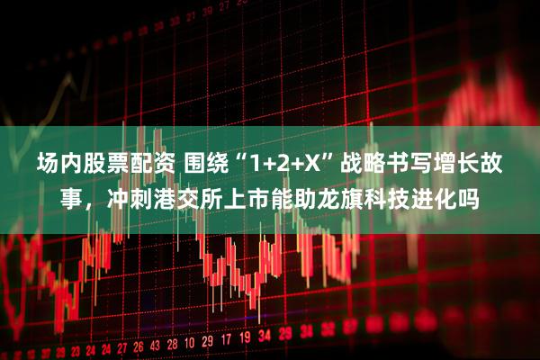 场内股票配资 围绕“1+2+X”战略书写增长故事，冲刺港交所上市能助龙旗科技进化吗
