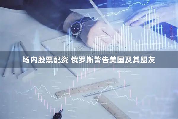 场内股票配资 俄罗斯警告美国及其盟友