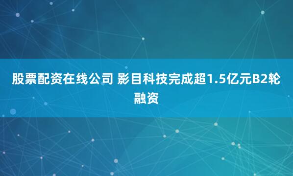 股票配资在线公司 影目科技完成超1.5亿元B2轮融资