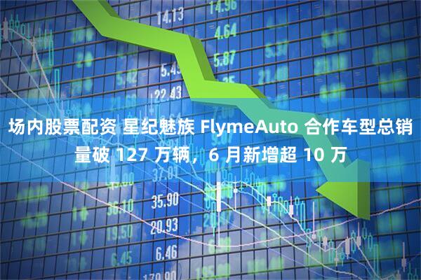场内股票配资 星纪魅族 FlymeAuto 合作车型总销量破 127 万辆，6 月新增超 10 万