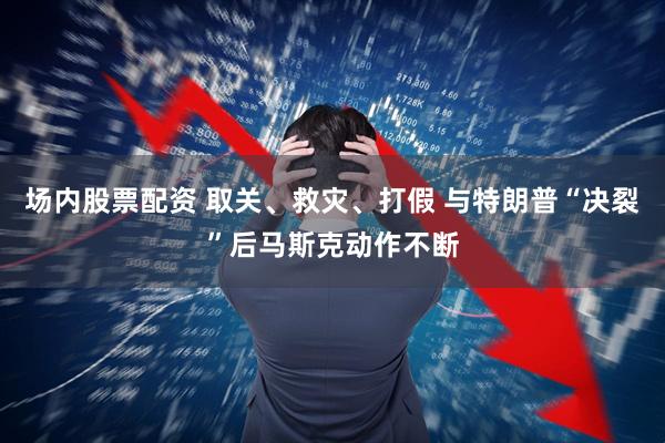 场内股票配资 取关、救灾、打假 与特朗普“决裂”后马斯克动作不断