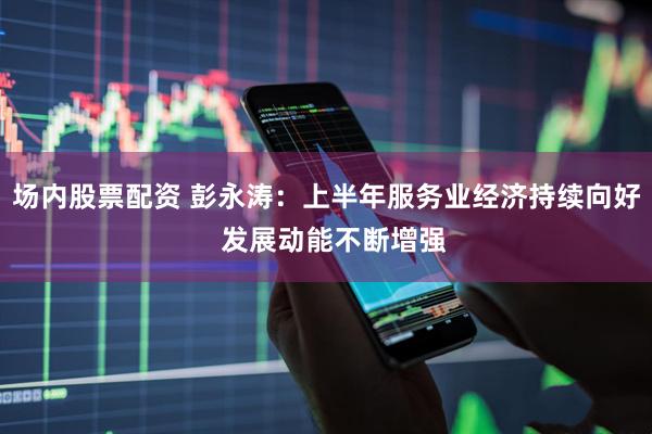 场内股票配资 彭永涛：上半年服务业经济持续向好  发展动能不断增强