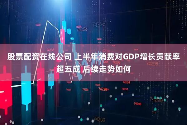 股票配资在线公司 上半年消费对GDP增长贡献率超五成 后续走势如何