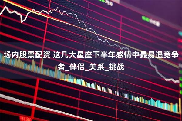 场内股票配资 这几大星座下半年感情中最易遇竞争者_伴侣_关系_挑战