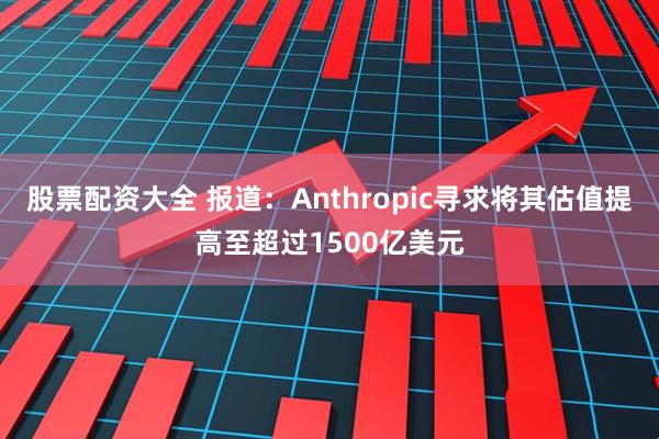 股票配资大全 报道：Anthropic寻求将其估值提高至超过1500亿美元