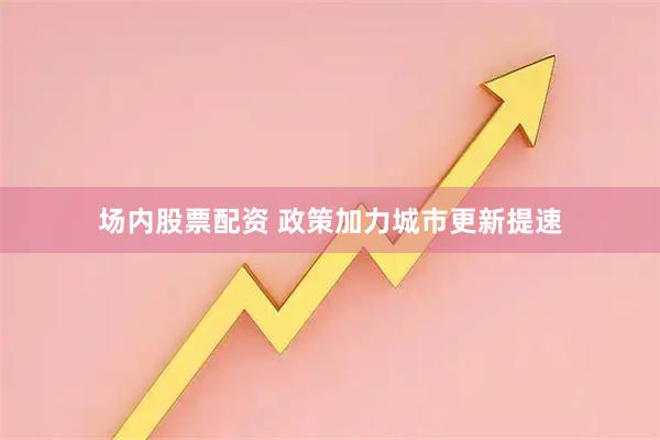 场内股票配资 政策加力城市更新提速