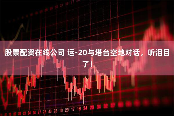 股票配资在线公司 运-20与塔台空地对话，听泪目了！