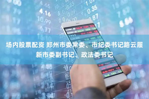 场内股票配资 郑州市委常委、市纪委书记路云履新市委副书记、政法委书记