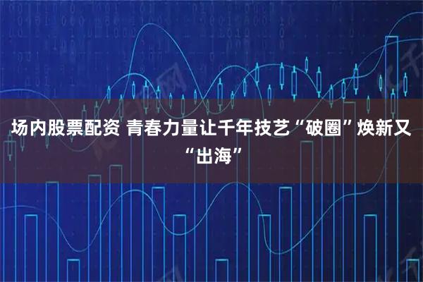 场内股票配资 青春力量让千年技艺“破圈”焕新又“出海”