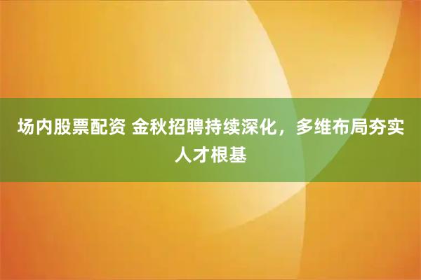 场内股票配资 金秋招聘持续深化,多维布局夯实人才根基