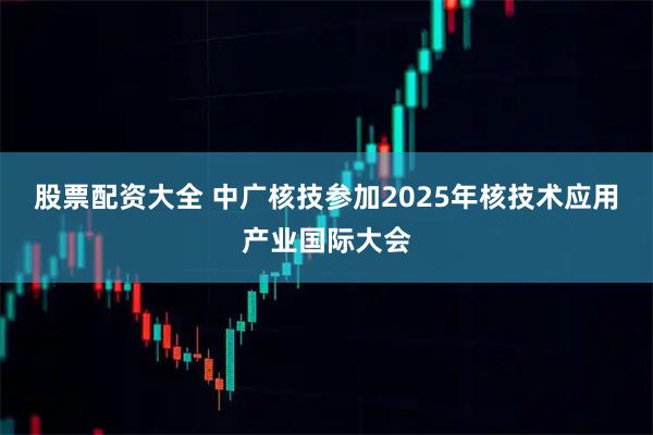 股票配资大全 中广核技参加2025年核技术应用产业国际大会