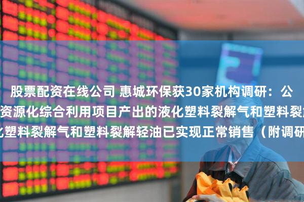 股票配资在线公司 惠城环保获30家机构调研:公司20万吨/年混合废塑料资源化综合利用项目产出的液化塑料裂解气和塑料裂解轻油已实现正常销售(附调研问答)