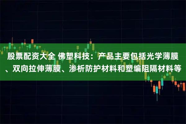 股票配资大全 佛塑科技:产品主要包括光学薄膜、双向拉伸薄膜、渗析防护材料和塑编阻隔材料等