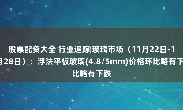 股票配资大全 行业追踪|玻璃市场（11月22日-11月28日）：浮法平板玻璃(4.8/5mm)价格环比略有下跌