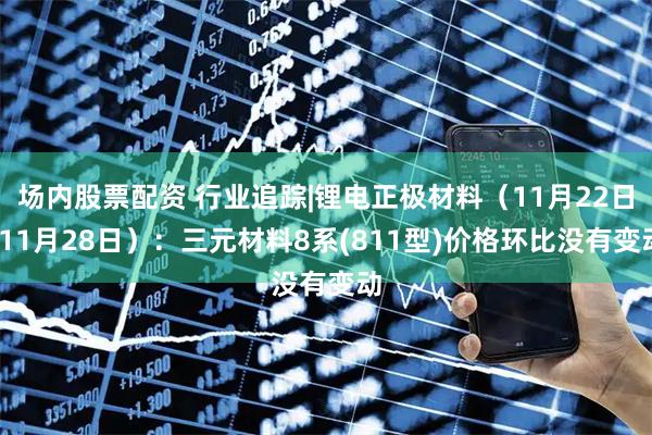 场内股票配资 行业追踪|锂电正极材料（11月22日-11月28日）：三元材料8系(811型)价格环比没有变动
