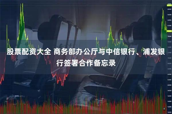 股票配资大全 商务部办公厅与中信银行、浦发银行签署合作备忘录