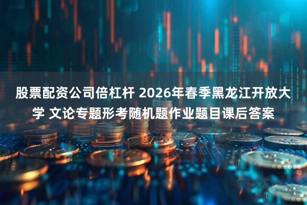 股票配资公司倍杠杆 2026年春季黑龙江开放大学 文论专题形考随机题作业题目课后答案