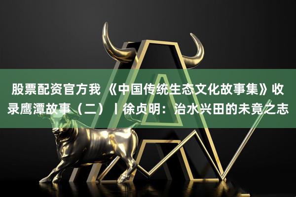 股票配资官方我 《中国传统生态文化故事集》收录鹰潭故事（二）丨徐贞明：治水兴田的未竟之志