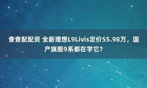 查查配配资 全新理想L9Livis定价55.98万，国产旗舰9系都在学它？