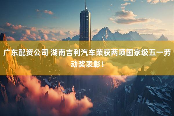 广东配资公司 湖南吉利汽车荣获两项国家级五一劳动奖表彰！