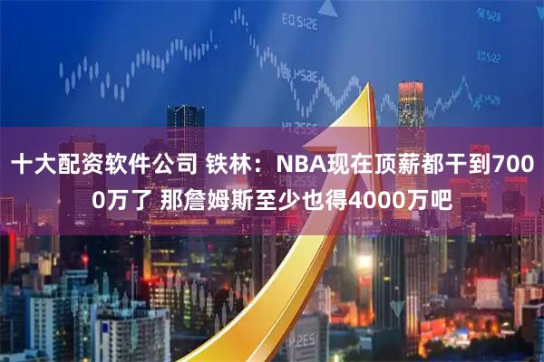 十大配资软件公司 铁林：NBA现在顶薪都干到7000万了 那詹姆斯至少也得4000万吧