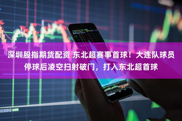 深圳股指期货配资 东北超赛事首球！大连队球员停球后凌空扫射破门，打入东北超首球