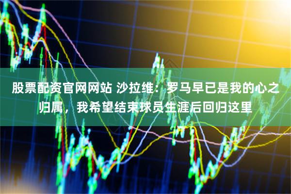 股票配资官网网站 沙拉维：罗马早已是我的心之归属，我希望结束球员生涯后回归这里