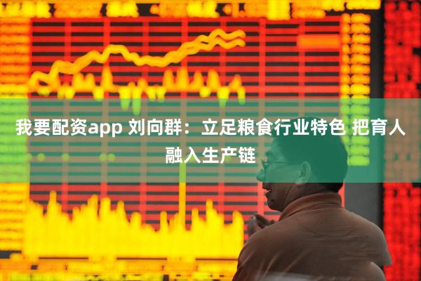 我要配资app 刘向群：立足粮食行业特色 把育人融入生产链