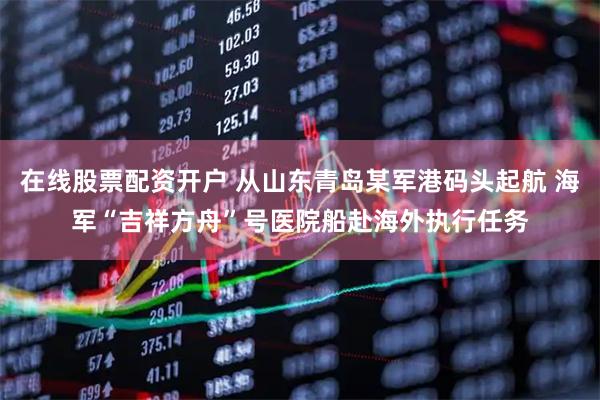 在线股票配资开户 从山东青岛某军港码头起航 海军“吉祥方舟”号医院船赴海外执行任务