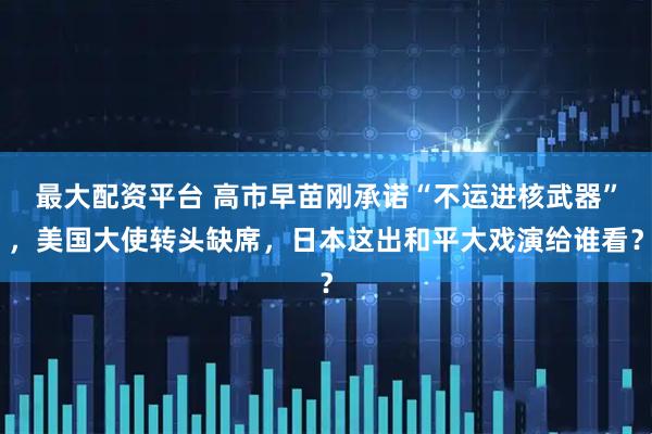 最大配资平台 高市早苗刚承诺“不运进核武器”，美国大使转头缺席，日本这出和平大戏演给谁看？