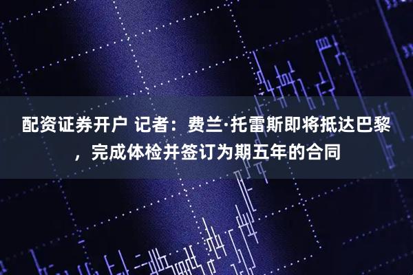 配资证券开户 记者：费兰·托雷斯即将抵达巴黎，完成体检并签订为期五年的合同