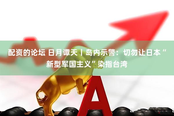 配资的论坛 日月谭天丨岛内示警：切勿让日本“新型军国主义”染指台湾