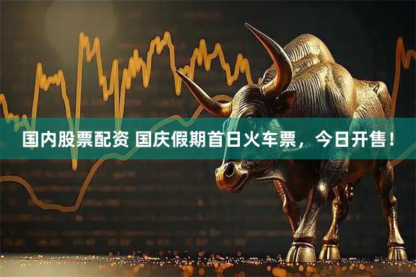 国内股票配资 国庆假期首日火车票，今日开售！