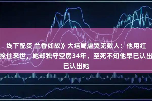 线下配资 兰香如故》大结局虐哭无数人：他用红线拴住来世，她却独守空房34年，至死不知他早已认出她