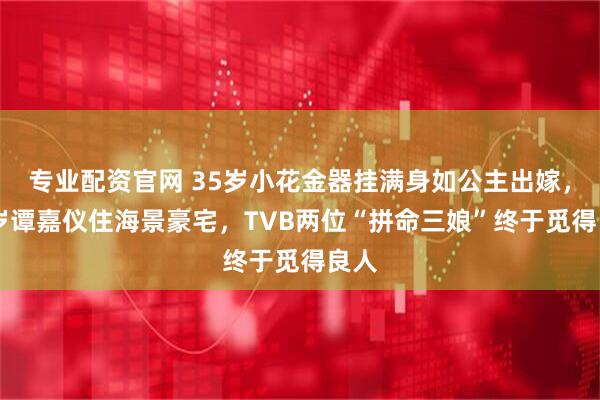 专业配资官网 35岁小花金器挂满身如公主出嫁,38岁谭嘉仪住海景豪宅,TVB两位“拼命三娘”终于觅得良人