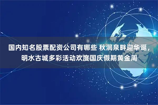 国内知名股票配资公司有哪些 秋润泉畔迎华诞，明水古城多彩活动欢度国庆假期黄金周